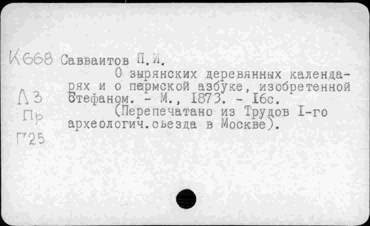 ﻿К 668
къ
Пр
Г25
Савваитов П.л.
О зырянских деревянных календарях и о пермской азбуке, изобретенной бтефаном. - М., 1873. - 16с.
(Перепечатано из Трудов 1-го археология.съезда в Москве).